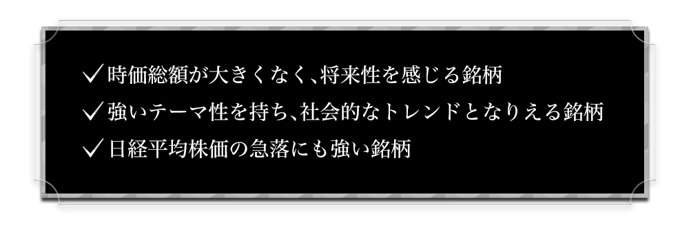 ・時価総額が大きくなく、将来性を感じる銘柄・強いテーマ性を持ち、社会的なトレンドとなりえる銘柄・日経平均株価の急落にも強い銘柄